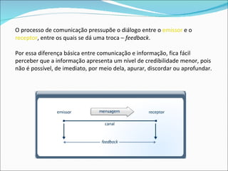 O processo de comunicação pressupõe o diálogo entre o  emissor  e o  receptor , entre os quais se dá uma troca –  feedback . Por essa diferença básica entre comunicação e informação, fica fácil perceber que a informação apresenta um nível de credibilidade menor, pois não é possível, de imediato, por meio dela, apurar, discordar ou aprofundar.  