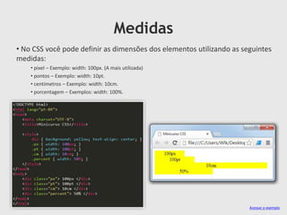 Medidas
• No CSS você pode definir as dimensões dos elementos utilizando as seguintes
medidas:
• pixel – Exemplo: width: 100px. (A mais utilizada)
• pontos – Exemplo: width: 10pt.
• centímetros – Exemplo: width: 10cm.
• porcentagem – Exemplos: width: 100%.
Acessar o exemplo
 