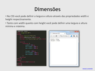 Dimensões
• No CSS você pode definir a largura e altura através das propriedades width e
height respectivamente.
• Tanto com width quanto com height você pode definir uma largura e altura
mínima e máxima.
Acessar o exemplo
 