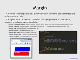 Margin
• A propriedade margin define a distancia de um elemento aos elementos que
estão em torno dele.
• A margem pode ser definida com uma única propriedade ou com várias,
como mostrado nos exemplos abaixo:
• margin: 5px 10px 15px 20px; - define a margem do topo, direita, abaixo e esquerda respectivamente (sentido horário).
• margin: 5px 10px; - define a margem do topo e abaixo como 5px e a margem da esquerda e direita como 10px;
• margin: 5px; - define a margem dos 4 lados como 5px;
• margin-top: 5px; - define a margem do topo.
• margin-right: 10px; – define a margem da direita.
• margin-bottom: 15px; – define a margem de baixo.
• margin-left: 20px; – define a margem da esquerda.
Acessar o exemplo
 