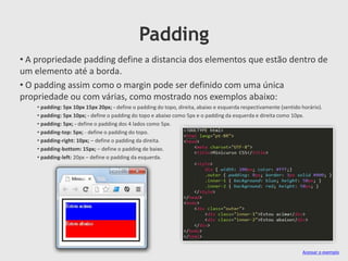 Padding
• A propriedade padding define a distancia dos elementos que estão dentro de
um elemento até a borda.
• O padding assim como o margin pode ser definido com uma única
propriedade ou com várias, como mostrado nos exemplos abaixo:
• padding: 5px 10px 15px 20px; - define o padding do topo, direita, abaixo e esquerda respectivamente (sentido horário).
• padding: 5px 10px; - define o padding do topo e abaixo como 5px e o padding da esquerda e direita como 10px.
• padding: 5px; - define o padding dos 4 lados como 5px.
• padding-top: 5px; - define o padding do topo.
• padding-right: 10px; – define o padding da direita.
• padding-bottom: 15px; – define o padding de baixo.
• padding-left: 20px – define o padding da esquerda.
Acessar o exemplo
 