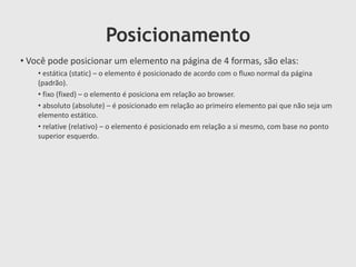 Posicionamento
• Você pode posicionar um elemento na página de 4 formas, são elas:
• estática (static) – o elemento é posicionado de acordo com o fluxo normal da página
(padrão).
• fixo (fixed) – o elemento é posiciona em relação ao browser.
• absoluto (absolute) – é posicionado em relação ao primeiro elemento pai que não seja um
elemento estático.
• relative (relativo) – o elemento é posicionado em relação a si mesmo, com base no ponto
superior esquerdo.
 