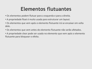 Elementos flutuantes
• Os elementos podem flutuar para a esquerda e para a direita.
• A propriedade float é muito usada para estruturar um layout.
• Os elementos que vem após o elemento flutuante irá se encaixar em volta
dele.
• Os elementos que vem antes do elemento flutuante não serão afetados.
• A propriedade clear pode ser usada no elemento que vem após o elemento
flutuante para bloquear o efeito.
 