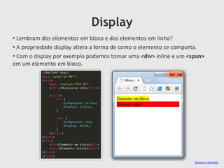 Display
• Lembram dos elementos em bloco e dos elementos em linha?
• A propriedade display altera a forma de como o elemento se comporta.
• Com o display por exemplo podemos tornar uma <div> inline e um <span>
em um elemento em bloco.
Acessar o exemplo
 