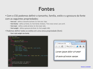 Fontes
• Com o CSS podemos definir o tamanho, família, estilo e a grossura da fonte
com as seguintes propriedades:
• font-size – define o tamanho da fonte. Ex: font-size: 13px;
• font-family – define as fontes. Ex: font-family: Verdana, ‘Time news roman’, sans-serif;
• font-style – define o estilo da fonte. Ex: font-style: italic.
• font-weight – define a grossura da fonte. Ex: font-weight: 600;
• Podemos definir todos os estilos em uma única propriedade (font):
• font: style weight size family.
Acessar o exemplo
 