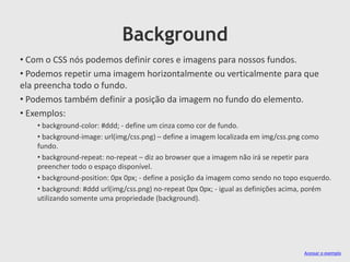 Background
• Com o CSS nós podemos definir cores e imagens para nossos fundos.
• Podemos repetir uma imagem horizontalmente ou verticalmente para que
ela preencha todo o fundo.
• Podemos também definir a posição da imagem no fundo do elemento.
• Exemplos:
• background-color: #ddd; - define um cinza como cor de fundo.
• background-image: url(img/css.png) – define a imagem localizada em img/css.png como
fundo.
• background-repeat: no-repeat – diz ao browser que a imagem não irá se repetir para
preencher todo o espaço disponível.
• background-position: 0px 0px; - define a posição da imagem como sendo no topo esquerdo.
• background: #ddd url(img/css.png) no-repeat 0px 0px; - igual as definições acima, porém
utilizando somente uma propriedade (background).
Acessar o exemplo
 