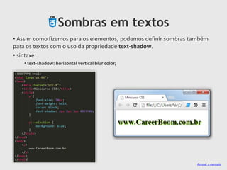 Sombras em textos
• Assim como fizemos para os elementos, podemos definir sombras também
para os textos com o uso da propriedade text-shadow.
• sintaxe:
• text-shadow: horizontal vertical blur color;
Acessar o exemplo
 