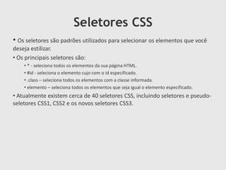 Seletores CSS
• Os seletores são padrões utilizados para selecionar os elementos que você
deseja estilizar.
• Os principais seletores são:
• * - seleciona todos os elementos da sua página HTML.
• #id - seleciona o elemento cujo com o id especificado.
• .class – seleciona todos os elementos com a classe informada.
• elemento – seleciona todos os elementos que seja igual o elemento especificado.
• Atualmente existem cerca de 40 seletores CSS, incluindo seletores e pseudo-
seletores CSS1, CSS2 e os novos seletores CSS3.
 