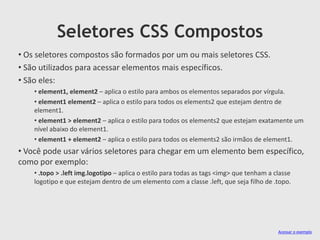 Seletores CSS Compostos
Acessar o exemplo
• Os seletores compostos são formados por um ou mais seletores CSS.
• São utilizados para acessar elementos mais específicos.
• São eles:
• element1, element2 – aplica o estilo para ambos os elementos separados por vírgula.
• element1 element2 – aplica o estilo para todos os elements2 que estejam dentro de
element1.
• element1 > element2 – aplica o estilo para todos os elements2 que estejam exatamente um
nível abaixo do element1.
• element1 + element2 – aplica o estilo para todos os elements2 são irmãos de element1.
• Você pode usar vários seletores para chegar em um elemento bem específico,
como por exemplo:
• .topo > .left img.logotipo – aplica o estilo para todas as tags <img> que tenham a classe
logotipo e que estejam dentro de um elemento com a classe .left, que seja filho de .topo.
 