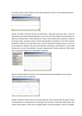 Em seguida, clique e solte o botão do mouse, logo, aparecerá um ponto, mova o lápis para longe do
ponto e ter-se-á a reta desejada.




Passo3. No botão 5 Construir da barra de ferramentas , clique sem soltar para abrir o menu de
ferramentas e sem soltar o botão esquerdo do mouse, leve-o até “Reta Paralela” e quando aparecer o
lápis de construção libere o botão esquerdo do mouse. Como anteriormente, aparecerá o lápis de
construção. Agora, se podem construir quantas retas paralelas se desejarem. Ao se clicar na janela
de desenho, obtém-se um ponto ativado, isto é, que fica piscando em seguida, leva-se o curso em
forma de lápis em direção a reta que servira de base à construção a reta paralela e o cursor lápis
transformará em cursor mão apontado . E surgirá o seguinte dizer “Paralelo a esta reta”. Então, basta
clicar na reta base e obteremos a reta paralela à reta dada.




Passo4. No botão 3 Retas. Constroem-se 2 retas transversais às retas paralelas, tais que essas 2
retas transversais sejam convergentes.




Passo5. No botão 2 Pontos. Clica-se na terceira opção do menu de ferramentas do grupo2, Pontos
de Intersecção,a fim de determinar as intersecções entre as retas. A cada ponto determinado, para
rotulá-lo, basta segurar a tecla shift em seguida digitar a letra que designará o ponto em questão.
 