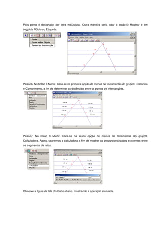Pois ponto é designado por letra maiúscula. Outra maneira seria usar o botão10 Mostrar e em
seguida Rótulo ou Etiqueta.




Passo6. No botão 9 Medir. Clica-se na primeira opção de menus de ferramentas do grupo9, Distância
e Comprimento, a fim de determinar as distâncias entre os pontos de intersecções.




Passo7. No botão 9 Medir. Clica-se na sexta opção de menus de ferramentas do grupo9,
Calculadora. Agora, usaremos a calculadora a fim de mostrar as proporcionalidades existentes entre
os segmentos de retas.




Observe a figura da tela do Cabri abaixo, mostrando a operação efetuada.
 