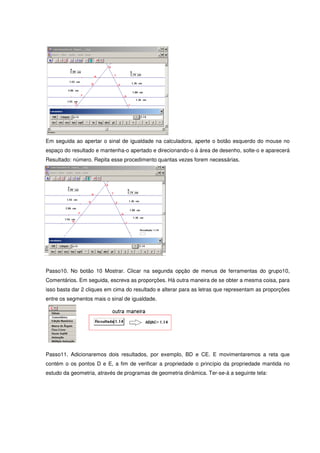 Em seguida ao apertar o sinal de igualdade na calculadora, aperte o botão esquerdo do mouse no
espaço do resultado e mantenha-o apertado e direcionando-o à área de desenho, solte-o e aparecerá
Resultado: número. Repita esse procedimento quantas vezes forem necessárias.




Passo10. No botão 10 Mostrar. Clicar na segunda opção de menus de ferramentas do grupo10,
Comentários. Em seguida, escreva as proporções. Há outra maneira de se obter a mesma coisa, para
isso basta dar 2 cliques em cima do resultado e alterar para as letras que representam as proporções
entre os segmentos mais o sinal de igualdade.




Passo11. Adicionaremos dois resultados, por exemplo, BD e CE. E movimentaremos a reta que
contém o os pontos D e E, a fim de verificar a propriedade o princípio da propriedade mantida no
estudo da geometria, através de programas de geometria dinâmica. Ter-se-á a seguinte tela:
 