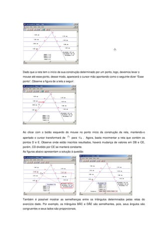 Dado que a reta tem o início de sua construção determinado por um ponto, logo, devemos levar o
mouse até esse ponto, desse modo, aparecerá o cursor mão apontando como o seguinte dizer “Esse
ponto”. Observe a figura de a tela a seguir:




Ao clicar com o botão esquerdo do mouse no ponto início da construção da reta, mantendo-o

apertado o cursor transformará de        para     . Agora, basta movimentar a reta que contém os
pontos D e E. Observe onde estão inscritos resultados, haverá mudança de valores em DB e CE,
porém, CD dividido por CE se manterá constante.
As figuras abaixo apresentam a solução à questão




Também é possível mostrar as semelhanças entre os triângulos determinados pelas retas do
exercício dado. Por exemplo, os triângulos BÂC e DÂE são semelhantes, pois, seus ângulos são
congruentes e seus lados são proporcionais.
 