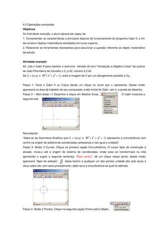 4.2 Operações avançadas
Objetivos
Ao final deste exemplo, o aluno deverá ser capaz de:
1. Compreender as características e princípios básicos de funcionamento do programa Cabri II, a fim
de construir objetos matemáticos estudados em curso superior.
2. Relacionar as ferramentas necessárias para solucionar a questão referente ao objeto matemático
de estudo.


Atividade exemplo
A2. Use o Cabri II para resolver o exercício retirado do livro “Introdução à Álgebra Linear” de autoria
de João Pitombeira de Carvalho c.2, p.52, número 2.2.40.
                  2   2    2
Se C = {(x,y) ∈ IR | x + y = 1}, ache a imagem de C por um alongamento paralelo a Oy.


Passo 1- Inicie o Cabri II ou II-plus dando um clique no ícone que o representa. Desse modo
aparecerá na área de trabalho de seu computador a tela inicial do Cabri, isto é, a janela de desenho.
Passo 2 – Abrir botão 11 Desenhar e clique em Mostrar Eixos.                         O Cabri mostrará a
seguinte tela:




Recordando:
                                                        2   2    2
“Sabe-se da Geometria Analítica que C = {(x,y) ∈ IR | x + y = 1} representa a circunferência com
centro na origem do sistema de coordenadas cartesianas e raio igual a unidade”.
Passo 3- Botão 3 Curvas. Clique na primeira opção Circunferência. O cursor lápis de construção é
ativado, mova-o até a origem do sistema de coordenadas, então esse se transformará na mão
apontando e sugira a seguinte sentença: “Este centro”, dê um clique nesse ponto, desse modo,
aparecerá “lápis de seleção”,       basta levá-lo a qualquer um dos pontos unidade dos dois eixos e
clicar sobre ele, com esse procedimento, obter-se-á a circunferência tal qual foi definida.




Passo 4- Botão 2 Pontos. Clique na segunda opção Ponto sobre Objeto.
 