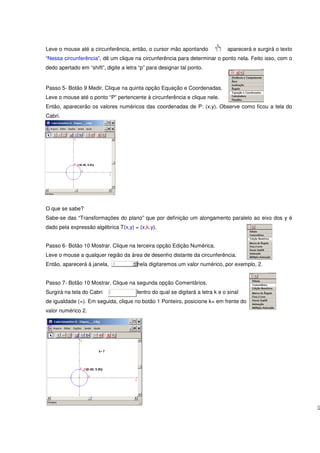 Leve o mouse até a circunferência, então, o cursor mão apontando                aparecerá e surgirá o texto
“Nessa circunferência”, dê um clique na circunferência para determinar o ponto nela. Feito isso, com o
dedo apertado em “shift”, digite a letra “p” para designar tal ponto.


Passo 5- Botão 9 Medir. Clique na quinta opção Equação e Coordenadas.
Leve o mouse até o ponto “P” pertencente à circunferência e clique nele.
Então, aparecerão os valores numéricos das coordenadas de P: (x,y). Observe como ficou a tela do
Cabri.




O que se sabe?
Sabe-se das “Transformações do plano” que por definição um alongamento paralelo ao eixo dos y é
dado pela expressão algébrica T(x,y) = (x,k.y).


Passo 6- Botão 10 Mostrar. Clique na terceira opção Edição Numérica.
Leve o mouse a qualquer região da área de desenho distante da circunferência.
Então, aparecerá à janela,              nela digitaremos um valor numérico, por exemplo, 2.


Passo 7- Botão 10 Mostrar. Clique na segunda opção Comentários.
Surgirá na tela do Cabri               dentro do qual se digitará a letra k e o sinal
de igualdade (=). Em seguida, clique no botão 1 Ponteiro, posicione k= em frente do
valor numérico 2.
 