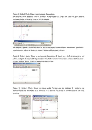 Passo 8- Botão 9 Medir. Clique na sexta opção Calculadora.
Em seguida, em k=a,depois, sinal da operação multiplicação “(*)”. Clique em y de P=b, para obter o
resultado, clique no sinal de igual (=) na calculadora.




Em seguida, aperte o botão esquerdo do mouse no espaço do resultado e mantenha-o apertado e
direcionando-o à área de desenho, solte-o e aparecerá Resultado: número.


Passo 9- Botão 9 Medir. Clique na sexta opção Calculadora. E depois em x de P. Analogamente ao
ultimo parágrafo da página 23, faça aparecer Resultado: número. Colocando-o embaixo do Resultado :
número anterior. Assim, obtém-se a seguinte tela do Cabri:




Passo 10- Botão 5 Medir. Clique na oitava opção Transferência de Medidas. E          efetua-se as
transferências dos Resultados x ao eixoOx e y’=ky ao eixo y que são as coordenadas de um novo
ponto Q.
 