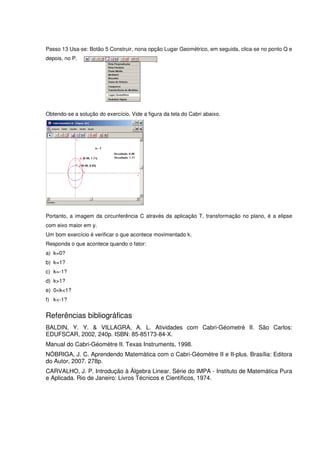 Passo 13 Usa-se: Botão 5 Construir, nona opção Lugar Geométrico, em seguida, clica-se no ponto Q e
depois, no P.




Obtendo-se a solução do exercício. Vide a figura da tela do Cabri abaixo.




Portanto, a imagem da circunferência C através da aplicação T, transformação no plano, é a elipse
com eixo maior em y.
Um bom exercício é verificar o que acontece movimentado k.
Responda o que acontece quando o fator:
a) k=0?
b) k=1?
c) k=-1?
d) k>1?
e) 0<k<1?
f) k<-1?


Referências bibliográficas
BALDIN, Y. Y. & VILLAGRA, A. L. Atividades com Cabri-Géometrè II. São Carlos:
EDUFSCAR, 2002, 240p. ISBN: 85-85173-84-X.
Manual do Cabri-Géomètre II. Texas Instruments, 1998.
NÓBRIGA, J. C. Aprendendo Matemática com o Cabri-Géomètre II e II-plus. Brasília: Editora
do Autor, 2007. 278p.
CARVALHO, J. P. Introdução à Álgebra Linear. Série do IMPA - Instituto de Matemática Pura
e Aplicada. Rio de Janeiro: Livros Técnicos e Científicos, 1974.
 