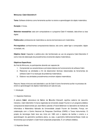 Minicurso: Cabri-Géomètre II


Tema: Software dinâmico como ferramenta auxiliar no ensino e aprendizagem do objeto matemático.


Duração: 4 horas.


Materiais necessários: sala com computadores e o programa Cabri II instalado, data-show ou losa
digital.


Público-alvo: professores de matemática ou alunos de licenciatura em matemática.


Pré-requisitos: conhecimentos computacionais básicos, tais como, saber ligar o computador, digitar
no teclado, etc.


Objetivo Geral: Capacitar o público-alvo não familiarizado ao uso do programa Cabri-Géomètre II
como meio de elaboração de procedimentos envolvendo objetos matemáticos.


Objetivos Específicos:
Ao final do Minicurso, os participantes deverão ser capazes de:
    1. Compreender as características e princípios básicos de funcionamento do software Cabri.
    2. Relacionar as atividades a fim de desenvolver técnicas relacionadas às ferramentas do
           software Cabri II na resolução de problemas matemáticos.
    3. Elaborar nas atividades procedimentos envolvam objetos matemáticos.



Resumo: Nesse minicurso será abordado o uso do Cabri II como ferramenta auxiliar no processo de
ensino e aprendizagem de objetos matemáticos em sala de aula.

1. Introdução


1.1 Aspectos Históricos

A palavra Cabri, abreviatura de Cahier de Brouillon Interactif, significa caderno de rascunho
interativo. Cabri-Géomètre II (marca registrada da Université Joseph Fourier) é um programa didático
computacional desenvolvido por Jean-Marie Laborde e Franck Bellemain no laboratório do Instituto de
Informática e Matemática Aplicada da Universidade Joseph Fourier de Grenoble, França, em
colaboração com o Centro Nacional de Pesquisas Científicas (CNRS) e Texas Instrumentos. O
projeto da tecnologia Cabri teve seu início em 1985 com o objetivo de facilitar o ensino e a
aprendizagem da geometria euclidiana plana, ou seja, a geometria bidimensional.Desse modo as
ferramentas que compõem o Cabri foram preparado preparadas. É um software didático.


1.2 Aspectos Gerais
 
