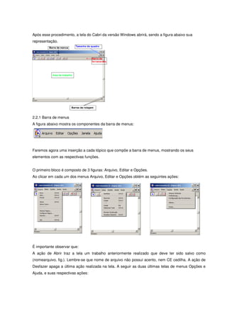Após esse procedimento, a tela do Cabri da versão Windows abrirá, sendo a figura abaixo sua
representação.




2.2.1 Barra de menus
A figura abaixo mostra os componentes da barra de menus:




Faremos agora uma inserção a cada tópico que compõe a barra de menus, mostrando os seus
elementos com as respectivas funções.


O primeiro bloco é composto de 3 figuras: Arquivo, Editar e Opções.
Ao clicar em cada um dos menus Arquivo, Editar e Opções obtém as seguintes ações:




É importante observar que:
A ação de Abrir traz a tela um trabalho anteriormente realizado que deve ter sido salvo como
(nomearquivo. fig.). Lembre-se que nome de arquivo não possui acento, nem CE cedilha. A ação de
Desfazer apaga a última ação realizada na tela. A seguir as duas últimas telas de menus Opções e
Ajuda, e suas respectivas ações:
 