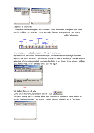 2.2.2 Barra de ferramentas
A barra de ferramentas é composta de 11 botões ou ícones enumerados da esquerda para direita
para fins didáticos. Um destacado e outros agrupados. Vejamos a designação de cada um dos
                                                                     botões. Tela a seguir.




Cada um desses 11 botões é composto por blocos de ferramentas.
O primeiro botão denominado Ponteiro é usado para escolher e manipular objetos já construídos.
O Cabri fornece uma ajuda para cada uma das ferramentas ativada. Basta seguir os procedimentos:
após ativar a ferramenta desejada à construção do objeto, dê um clique a fim de acionar o botão de
ajuda. Por exemplo, observe a tela da versão Cabri II a seguir:




Tela do Cabri-Géomètre II – plus
Agora, vamos observar outra versão de Cabri II, o plus.
Tal como o anterior, possui 11 botões, porém, sem a composição em bloco da versão anterior. Há
também mais ferramentas em cada um dos 11 botões. Vejamos a figura da tela do Cabri II plus:
 