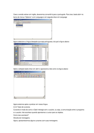 Caso a versão estiver em inglês, deveremos convertê-lo para o português. Para isso, basta abrir na
barra de menus “Options” e em Language e em seguida clicar em Language




Agora selecione a língua desejada que seja portuguesa, tal qual a figura abaixo




Após a seleção basta clicar em abrir e aparecerá a tela como na figura abaixo




Agora estamos aptos a praticar em nossa língua.
2.2.3 Tipos de cursores
Cursores é modo de como o Cabri interage com o usuário, ou seja, a comunicação entre o programa
e o usuário. Isto acontece quando apontamos o cursor para os objetos.
Como isso acontece?
Através de mensagens.
Agora, apresentaremos alguns cursores com suas mensagens:
 