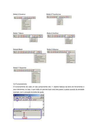Botão 5 Construir                            Botão 6 Transformar




Botão 7 Macro                                 Botão 8 Verificar




Botão9 Medir                                  Botão10 Mostrar




Botão11 Desenhar




3.2 Funcionamento
O funcionamento de cada um dos componentes dos 11 objetos básicos da barra de ferramentas e
seus elementos, ou seja, o que cada um permite fazer será feito passo a passo quando da atividade
exemplo, com a ativação do botão de ajuda.
 