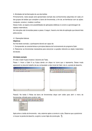 4. Atividades de familiarização do uso dos botões
Primeiramente, nesta secção será apresentado exemplo dos conhecimentos adquiridos em cada um
dos grupos de botões que compõem a barra de ferramentas, a fim de, se familiarizar com as ações:
manipular, construir, modelar e verificar.
Desse modo, se espera criar possibilidades de aplicações didáticas no ensino e aprendizagem de
objetos matemáticos.
As instruções são fornecidas passo a passo. A seguir, haverá uma lista de aplicação que deverá feita
pelos alunos.


4.1 Operações básicas
Objetivos
Ao final deste exemplo, o participante deverá ser capaz de:
1. Compreender as características e princípios básicos de funcionamento do programa Cabri
2. Relacionar as ferramentas necessárias para solucionar a questão referente ao objeto matemático
de estudo.


Atividade exemplo
A1.Use o Cabri II para mostrar o teorema de Tales.
Passo 1- Inicie o Cabri II ou II-plus dando um clique no ícone que o representa. Desse modo
aparecerá na área de trabalho de seu computador a tela inicial do Cabri, isto é, a janela de desenho.




Passo2. No botão 3 Retas da barra de ferramentas clique sem soltar para abrir o menu de
ferramentas utilizado para construir reta.




Após ativar o botão da ferramenta - reta, estamos aptos a construir a reta. Observe que a posicionar
o mouse na janela de desenho, surgirá o cursor lápis de construção.
 