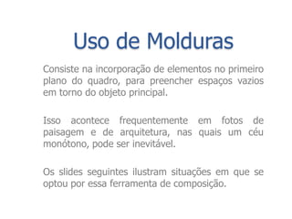 Uso de Molduras
Consiste na incorporação de elementos no primeiro
plano do quadro, para preencher espaços vazios
em torno do objeto principal.

Isso acontece frequentemente em fotos de
paisagem e de arquitetura, nas quais um céu
monótono, pode ser inevitável.

Os slides seguintes ilustram situações em que se
optou por essa ferramenta de composição.
 