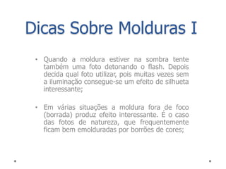 Dicas Sobre Molduras I
 • Quando a moldura estiver na sombra tente
   também uma foto detonando o flash. Depois
   decida qual foto utilizar, pois muitas vezes sem
   a iluminação consegue-se um efeito de silhueta
   interessante;

 • Em várias situações a moldura fora de foco
   (borrada) produz efeito interessante. É o caso
   das fotos de natureza, que frequentemente
   ficam bem emolduradas por borrões de cores;
 
