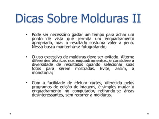 Dicas Sobre Molduras II
 •   Pode ser necessário gastar um tempo para achar um
     ponto de vista que permita um enquadramento
     apropriado, mas o resultado costuma valer a pena.
     Nessa busca mantenha-se fotografando;

 •   O uso excessivo de molduras deve ser evitado. Alterne
     diferentes técnicas nos enquadramentos, e considere a
     diversidade de resultados quando selecionar suas
     fotos para serem mostradas. Evite, assim, a
     monotonia;

 •   Com a facilidade de efetuar cortes, oferecida pelos
     programas de edição de imagens, é simples mudar o
     enquadramento no computador, retirando-se áreas
     desinteressantes, sem recorrer a molduras.
 