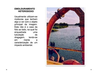 EMOLDURAMENTO
  HETERODOXO

Usualmente utilizam-se
molduras que tenham
algo a ver com o objeto
principal da imagem.
Este não é o caso da
foto ao lado, na qual foi
enquadrada         uma
tubulação             de
dragagem,      tendo-se
em        mente        a
caracterização de um
impacto ambiental.
 