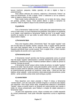 Este arquivo compõe a coletânea STC
Este arquivo é parte integrante do CD MEGA CURSOS
Acesse - www.megacursos.com.br
www.trabalheemcasaoverdadeiro.com.br

lacuna (nenhum, pequena, média, grande), vá até o objeto e faça o
preenchimento.
Para alterar atributos de contorno, selecione a ferramenta “tinteiro” da
caixa de ferramentas, vá até a seção “cores” e selecione a cor do contorno,
volte no objeto e clique no seu contorno.
Para mudar outros atributos do contorno, vá na barra de menu, clique
em janelas, painéis, traços. Você poderá alterar o estilo e tamanho do
contorno. Volte no objeto e clique no seu contorno para aplicar.
b) gradiente
Com a ferramenta “balde de tinta”, você pode criar preenchimentos com
uma ou mais cores, é o que chamamos de gradiente. Para aplicar um gradiente
a um objeto, você seleciona a ferramenta “balde de tinta” e na seção “cores”
escolhe as opções de cor que estão na parte inferior da paleta, em seguida
clique sobre o objeto.
c) ferramenta lápis
Para criar traçados utilize a ferramenta “lápis”. Na seção “opções” note
que há três tipos de traçado: acertar, suavizar, tinta. A opção acertar permite
que você faça traçados retos, já na opção suavizar o Flash suaviza seus
traçados permitindo fazer curvas suaves. Com a opção tinta, o Flash mantém
seus traçados de acordo com o que você fez.
d) ferramenta pincel
A ferramenta “pincel” permite criar formas exatamente como um pincel
real. Na seção “opções” selecionando o controle “tamanho do pincel” podemos
selecionar o tamanho do pincel. Podemos também alterar o estilo do pincel no
controle “formato do pincel”.
A ferramenta “pincel” possui vários modos de pintura, na seção “opções”
através do botão “tipo de pincel” você pode escolher: pintar normal – preenche
todas as áreas onde for aplicado, pintar preenchimentos – atua somente sobre
os preenchimentos ignorando os contornos, pintar atrás – pinta por trás dos
objetos, pintar seleção – pinta somente a área selecionada previamente, pintar
dentro – pinta somente a área onde você começou a pintar.
e) caneta bézier
Para desenhar com maior precisão o Flash 5 incluiu a ferramenta
“caneta bézier”, com ela você pode controlar ângulos e curvaturas dos objetos
que desenhar. Para traçar linhas retas, simplesmente seleciona a ferramenta
“caneta”, clique no ponto inicial e vá clicando em outros pontos sem manter o
botão do mouse pressionado, para finalizar a criação do objeto selecione a
ferramenta “seta”.
Já para criar segmentos curvos, clique a arraste com o botão esquerdo
do mouse pressionado. Você pode intercalar segmentos curvos e segmentos
retos.
Pagina 3/7

 