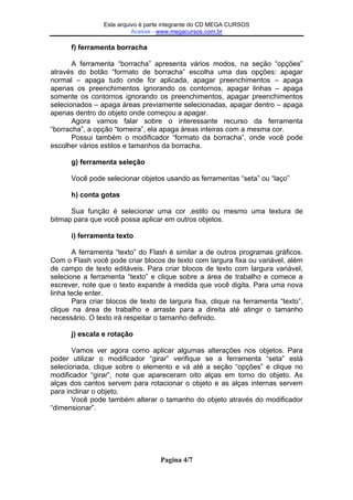 EsteEste arquivo compõe a coletânea STC
arquivo é parte integrante do CD MEGA CURSOS
Acesse - www.megacursos.com.br
www.trabalheemcasaoverdadeiro.com.br

f) ferramenta borracha
A ferramenta “borracha” apresenta vários modos, na seção “opções”
através do botão “formato de borracha” escolha uma das opções: apagar
normal – apaga tudo onde for aplicada, apagar preenchimentos – apaga
apenas os preenchimentos ignorando os contornos, apagar linhas – apaga
somente os contornos ignorando os preenchimentos, apagar preenchimentos
selecionados – apaga áreas previamente selecionadas, apagar dentro – apaga
apenas dentro do objeto onde começou a apagar.
Agora vamos falar sobre o interessante recurso da ferramenta
“borracha”, a opção “torneira”, ela apaga áreas inteiras com a mesma cor.
Possui também o modificador “formato da borracha”, onde você pode
escolher vários estilos e tamanhos da borracha.
g) ferramenta seleção
Você pode selecionar objetos usando as ferramentas “seta” ou “laço”
h) conta gotas
Sua função é selecionar uma cor ,estilo ou mesmo uma textura de
bitmap para que você possa aplicar em outros objetos.
i) ferramenta texto
A ferramenta “texto” do Flash é similar a de outros programas gráficos.
Com o Flash você pode criar blocos de texto com largura fixa ou variável, além
de campo de texto editáveis. Para criar blocos de texto com largura variável,
selecione a ferramenta “texto” e clique sobre a área de trabalho e comece a
escrever, note que o texto expande à medida que você digita. Para uma nova
linha tecle enter.
Para criar blocos de texto de largura fixa, clique na ferramenta “texto”,
clique na área de trabalho e arraste para a direita até atingir o tamanho
necessário. O texto irá respeitar o tamanho definido.
j) escala e rotação
Vamos ver agora como aplicar algumas alterações nos objetos. Para
poder utilizar o modificador “girar” verifique se a ferramenta “seta” está
selecionada, clique sobre o elemento e vá até a seção “opções” e clique no
modificador “girar”, note que apareceram oito alças em torno do objeto. As
alças dos cantos servem para rotacionar o objeto e as alças internas servem
para inclinar o objeto.
Você pode também alterar o tamanho do objeto através do modificador
“dimensionar”.

Pagina 4/7

 