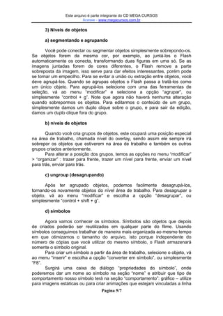 Este Este arquivo compõe a coletânea STC
arquivo é parte integrante do CD MEGA CURSOS
Acesse - www.megacursos.com.br
www.trabalheemcasaoverdadeiro.com.br

3) Níveis de objetos
a) segmentando e agrupando
Você pode conectar ou segmentar objetos simplesmente sobrepondo-os.
Se objetos forem da mesma cor, por exemplo, ao juntá-los o Flash
automaticamente os conecta, transformando duas figuras em uma só. Se as
imagens juntadas forem de cores diferentes, o Flash remove a parte
sobreposta da imagem, isso serve para dar efeitos interessantes, porém pode
se tornar um empecilho. Para se evitar a união ou extração entre objetos, você
deve agrupá-los. Quando se agrupas objetos o Flash passa a tratá-los como
um único objeto. Para agrupá-los selecione com uma das ferramentas de
seleção, vá ao menu “modificar” e selecione a opção “agrupar”, ou
simplesmente “control + g”. Note que agora não haverá nenhuma alteração
quando sobrepormos os objetos. Para editarmos o conteúdo de um grupo,
simplesmente damos um duplo clique sobre o grupo, e para sair da edição,
damos um duplo clique fora do grupo.
b) níveis de objetos
Quando você cria grupos de objetos, este ocupará uma posição especial
na área de trabalho, chamada nível do overlay, sendo assim ele sempre irá
sobrepor os objetos que estiverem na área de trabalho e também os outros
grupos criados anteriormente.
Para alterar a posição dos grupos, temos as opções no menu “modificar”
> “organizar” : trazer para frente, trazer um nível para frente, enviar um nível
para trás, enviar para trás.
c) ungroup (desagrupando)
Após ter agrupado objetos, podemos facilmente desagrupá-los,
tornando-os novamente objetos do nível área de trabalho. Para desagrupar o
objeto, vá ao menu “modificar” e escolha a opção “desagrupar”, ou
simplesmente “control + shift + g”.
d) símbolos
Agora vamos conhecer os símbolos. Símbolos são objetos que depois
de criados poderão ser reutilizados em qualquer parte do filme. Usando
símbolos conseguimos trabalhar de maneira mais organizada ao mesmo tempo
em que otimizamos o tamanho do arquivo, isto porque independente do
número de cópias que você utilizar do mesmo símbolo, o Flash armazenará
somente o símbolo original.
Para criar um símbolo a partir da área de trabalho, selecione o objeto, vá
ao menu “inserir” e escolha a opção “converter em símbolo”, ou simplesmente
“F8”.
Surgirá uma caixa de diálogo “propriedades do símbolo”, onde
poderemos dar um nome ao símbolo na seção “nome” e atribuir que tipo de
comportamento nosso símbolo terá na seção “comportamento”: gráfico – utilize
para imagens estáticas ou para criar animações que estejam vinculadas a linha
Pagina 5/7

 