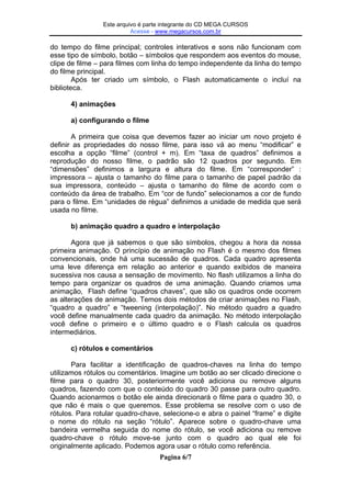 Este arquivo compõe a coletânea STC
Este arquivo é parte integrante do CD MEGA CURSOS
Acesse - www.megacursos.com.br
www.trabalheemcasaoverdadeiro.com.br

do tempo do filme principal; controles interativos e sons não funcionam com
esse tipo de símbolo, botão – símbolos que respondem aos eventos do mouse,
clipe de filme – para filmes com linha do tempo independente da linha do tempo
do filme principal.
Após ter criado um símbolo, o Flash automaticamente o incluí na
biblioteca.
4) animações
a) configurando o filme
A primeira que coisa que devemos fazer ao iniciar um novo projeto é
definir as propriedades do nosso filme, para isso vá ao menu “modificar” e
escolha a opção “filme” (control + m). Em “taxa de quadros” definimos a
reprodução do nosso filme, o padrão são 12 quadros por segundo. Em
“dimensões” definimos a largura e altura do filme. Em “corresponder” :
impressora – ajusta o tamanho do filme para o tamanho de papel padrão da
sua impressora, conteúdo – ajusta o tamanho do filme de acordo com o
conteúdo da área de trabalho. Em “cor de fundo” selecionamos a cor de fundo
para o filme. Em “unidades de régua” definimos a unidade de medida que será
usada no filme.
b) animação quadro a quadro e interpolação
Agora que já sabemos o que são símbolos, chegou a hora da nossa
primeira animação. O princípio de animação no Flash é o mesmo dos filmes
convencionais, onde há uma sucessão de quadros. Cada quadro apresenta
uma leve diferença em relação ao anterior e quando exibidos de maneira
sucessiva nos causa a sensação de movimento. No flash utilizamos a linha do
tempo para organizar os quadros de uma animação. Quando criamos uma
animação, Flash define “quadros chaves”, que são os quadros onde ocorrem
as alterações de animação. Temos dois métodos de criar animações no Flash,
“quadro a quadro” e “tweening (interpolação)”. No método quadro a quadro
você define manualmente cada quadro da animação. No método interpolação
você define o primeiro e o último quadro e o Flash calcula os quadros
intermediários.
c) rótulos e comentários
Para facilitar a identificação de quadros-chaves na linha do tempo
utilizamos rótulos ou comentários. Imagine um botão ao ser clicado direcione o
filme para o quadro 30, posteriormente você adiciona ou remove alguns
quadros, fazendo com que o conteúdo do quadro 30 passe para outro quadro.
Quando acionarmos o botão ele ainda direcionará o filme para o quadro 30, o
que não é mais o que queremos. Esse problema se resolve com o uso de
rótulos. Para rotular quadro-chave, selecione-o e abra o painel “frame” e digite
o nome do rótulo na seção “rótulo”. Aparece sobre o quadro-chave uma
bandeira vermelha seguida do nome do rótulo, se você adiciona ou remove
quadro-chave o rótulo move-se junto com o quadro ao qual ele foi
originalmente aplicado. Podemos agora usar o rótulo como referência.
Pagina 6/7

 
