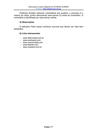 Este Este arquivo compõe a coletânea STC
arquivo é parte integrante do CD MEGA CURSOS
Acesse - www.megacursos.com.br
www.trabalheemcasaoverdadeiro.com.br

Podemos também adicionar comentários aos quadros, o processo é o
mesmo do rótulo, porém adicionando duas barras (//) antes do comentário. O
comentário é identificado por duas barras verdes.
5) Observações
O aplicativo Flash possui inúmeros recursos que devem ser mais bem
estudados.
6) Links interessantes
-

www.flash-brasil.com.br
www.sockwave.com
www.macromedia.com
www.flashkit.com
www.imasters.com.br

Pagina 7/7

 