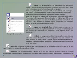 Ilustração 11 - Ícone medidas 
Ângulo: Esta ferramenta cria: Um ângulo entre três pontos cujo 
vértice é o segundo ponto selecionado, entre dois segmentos, entre duas 
retas, entre dois vetores, todos os ângulos de um polígono. 
Nota: Se o polígono for criado selecionando os seus vértices com orientação 
anti-horária, a ferramenta Ângulo produz os ângulos internos do polígono, 
senão produz os correspondentes complementos para 360 graus. 
Nota: Por defeito, os ângulos são criados com orientação anti-horária. 
Portanto, a ordem pela qual são selecionados os objetos que definem os 
ângulos é relevante para esta ferramenta. Se quiser limitar a amplitude dos 
ângulos a 180°, desmarque ‘Permitir ângulos reentrantes’ no separador 
‘Básico’ do respectivo Diálogo de Propriedades. 
Ângulo com amplitude fixa: Selecione dois pontos A e B e 
especifique a medida da amplitude do ângulo no campo de texto da janela 
que aparece. Esta ferramenta cria um ponto C e um ângulo α, onde α é o 
ângulo ABC. 
Distância ou comprimento: Esta ferramenta fornece a distância 
entre dois pontos, duas retas ou entre um ponto e uma reta e mostra um 
texto dinâmico na Zona Gráfica. Também fornece o comprimento de um 
segmento, o perímetro de um polígono e o perímetro de uma circunferência 
ou de uma elipse. 
Área: Esta ferramenta fornece o valor numérico da área de um polígono, de um círculo ou de uma 
elipse e mostra um texto dinâmico na Zona Gráfica. 
Inclinação: Esta ferramenta dá-lhe o declive m de uma reta e mostra na Zona Gráfica um triângulo 
retângulo em que a razão entre a medida do cateto vertical e a medida do cateto horizontal é o valor absoluto de 
m. 12 
 