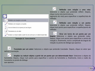 Ilustração 12 - Ícone simetrias 
Reflexão com relação a uma reta: 
Selecione o objeto que pretende refletir. Depois, 
clique numa reta (semirreta ou 
segmento de reta) para especificar o espelho/reta de 
reflexão. 
Reflexão com relação a um ponto: 
Selecione o objeto que pretende refletir. Depois, 
clique num ponto para especificar o espelho/ponto de 
reflexão. 
Girar em torno de um ponto por um 
ângulo: Selecione o objeto que pretende rodar. 
Depois, clique num ponto para especificar o centro da 
rotação e, finalmente, insira a amplitude do ângulo da 
rotação na janela de diálogo que aparece. 
Transladar por um vetor: Selecione o objeto que pretende transladar. Depois, clique no vetor que 
define a translação. 
Ampliar ou reduzir objeto a partir de um ponto por um determinado fator: Selecione o objeto da 
homotetia. Depois, clique num ponto para especificar o centro da homotetia e, finalmente, insira a razão da 
homotetia na janela de diálogo 
que aparece. 
13 
 