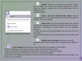 Ilustração 13 - Ícone de ferramentas extras 
Seletor: Pode criar um seletor para qualquer número 
livre ou ângulo livre criados anteriormente exibindo esse objeto. 
Clique em qualquer espaço livre da Zona Gráfica para criar um 
seletor para um 
número ou ângulo. 
Ativar a caixa para exibir/esconder objetos: Clicando 
na Zona Gráfica cria uma caixa booleana que lhe permite exibir ou 
esconder um ou mais objetos. 
Inserir texto: Com esta ferramenta pode criar na Zona 
Gráfica textos estáticos ou dinâmicos e fórmulas em LaTeX. Primeiro, 
especifique a localização do texto usando uma das seguintes 
maneiras: 
• Clique num lugar vazio da Zona Gráfica para criar um novo texto 
nesse lugar. 
• Clique num ponto para criar um novo texto que fica anexado a esse 
ponto. 
Relação entre dois objetos: Mostra uma caixa de 
mensagem que lhe dá informação sobre a relação entre os objetos a 
e b. 
Inserir imagem: Esta ferramenta permite-lhe inserir uma imagem na Zona Gráfica: 
Primeiro, especifique a localização da imagem usando uma das seguintes maneiras: 
• Clique na Zona Gráfica para especificar a posição do canto inferior esquerdo da imagem. 
• Clique num ponto para o definir como canto inferior esquerdo da imagem. 
Então, aparece um diálogo para abertura de ficheiro que lhe permite selecionar qualquer ficheiro de imagem que 
exista no seu computador. 
14 
 