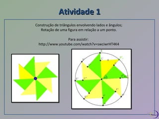 AAttiivviiddaaddee 11 
Construção de triângulos envolvendo lados e ângulos; 
Rotação de uma figura em relação a um ponto. 
Para assistir: 
http://www.youtube.com/watch?v=swciwrHT4K4 
17 
 