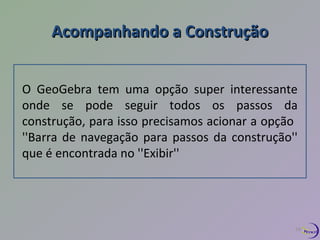 Acompanhando aa CCoonnssttrruuççããoo 
O GeoGebra tem uma opção super interessante 
onde se pode seguir todos os passos da 
construção, para isso precisamos acionar a opção 
''Barra de navegação para passos da construção'' 
que é encontrada no ''Exibir'' 
18 
 