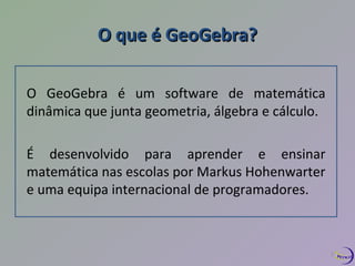 OO qquuee éé GGeeooGGeebbrraa?? 
O GeoGebra é um software de matemática 
dinâmica que junta geometria, álgebra e cálculo. 
É desenvolvido para aprender e ensinar 
matemática nas escolas por Markus Hohenwarter 
e uma equipa internacional de programadores. 
2 
 