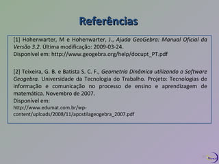 RReeffeerrêênncciiaass 
[1] Hohenwarter, M e Hohenwarter, J., Ajuda GeoGebra: Manual Oficial da 
Versão 3.2. Última modificação: 2009-03-24. 
Disponível em: http://www.geogebra.org/help/docupt_PT.pdf 
[2] Teixeira, G. B. e Batista S. C. F., Geometria Dinâmica utilizando o Software 
Geogebra. Universidade da Tecnologia do Trabalho. Projeto: Tecnologias de 
informação e comunicação no processo de ensino e aprendizagem de 
matemática. Novembro de 2007. 
Disponível em: 
http://www.edumat.com.br/wp-content/ 
uploads/2008/11/apostilageogebra_2007.pdf 
27 
 