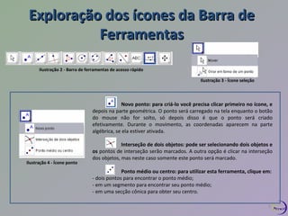 Exploração dos ííccoonneess ddaa BBaarrrraa ddee 
FFeerrrraammeennttaass 
Ilustração 2 - Barra de ferramentas de acesso rápido 
Ilustração 3 - Ícone seleção 
Ilustração 4 - Ícone ponto 
Novo ponto: para criá-lo você precisa clicar primeiro no ícone, e 
depois na parte geométrica. O ponto será carregado na tela enquanto o botão 
do mouse não for solto, só depois disso é que o ponto será criado 
efetivamente. Durante o movimento, as coordenadas aparecem na parte 
algébrica, se ela estiver ativada. 
Interseção de dois objetos: pode ser selecionando dois objetos e 
os pontos de interseção serão marcados. A outra opção é clicar na interseção 
dos objetos, mas neste caso somente este ponto será marcado. 
Ponto médio ou centro: para utilizar esta ferramenta, clique em: 
- dois pontos para encontrar o ponto médio; 
- em um segmento para encontrar seu ponto médio; 
- em uma secção cônica para obter seu centro. 
5 
 