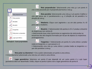 Ilustração 6 - Ícone propriedades 
Reta perpendicular: Selecionando uma reta g e um ponto A 
cria a reta passando por A perpendicularmente à reta g. 
Reta paralela: Selecionando uma reta g e um ponto A define a 
reta que passa por A paralelamente a g. A direção de tal paralela é a 
direção da reta g. 
Mediatriz: Clique num segmento s ou em dois pontos A e B 
para criar a mediatriz. 
Bissetriz: • Selecionando três pontos A, B e C produz a bissetriz 
do ângulo que tem vértice B. 
• Selecionando duas retas (semirretas ou segmentos de reta) produz as 
bissetrizes dos dois ângulos formados por tal par de objetos ou respectivos 
prolongamentos. 
Tangentes: • Selecionando um ponto A e uma cônica c produz 
todas as tangentes a c que passam e A. 
• Selecionando uma reta g e uma cônica c produz todas as tangentes a c 
que são paralelas à reta g. 
Reta polar ou diametral: • Cria a polar selecionado um ponto e uma cônica. 
• Cria a diametral selecionado uma reta (ou um vetor) e uma cônica. 
Lugar geométrico: Selecione um ponto B que depende de um outro ponto A e cujo lugar 
geométrico deve ser desenhado. Então, clique no ponto A para criar o lugar geométrico do ponto B. 
7 
 