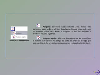 Ilustração 7 - Ícone polígono 
Polígono: Selecione sucessivamente pelo menos três 
pontos, os quais serão os vértices do polígono. Depois, clique outra vez 
no primeiro ponto para fechar o polígono. A área do polígono é 
mostrada na Zona Algébrica. 
Polígono regular: Selecione dois pontos A e B e especifique 
o número n de vértices no campo de texto da janela de diálogo que 
aparece. Isto dá-lhe um polígono regular com n vértices (incluindo A e B). 
8 
 