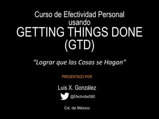 Curso de Efectividad Personal
usando
GETTING THINGS DONE
(GTD)
“Lograr que las Cosas se Hagan”
PRESENTADO POR
Luis X. González
Cd. de México
@Efectividad360
 
