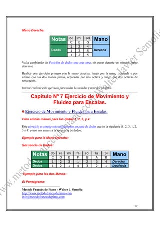 Mano Derecha.

                                       do    mi     sol
                        Notas          C     E       G
                                                           Mano
                                       1     2       4
                        Dedos          1     3       5     Derecha
                                       1     2       5

Valla cambiando de Posición de dedos una tras otra, sin parar durante un minuto, luego
descanse.

Realice este ejercicio primero con la mano derecha, luego con la mano izquierda y por
ultimo con las dos manos juntas, separadas por una octava y luego por dos octavas de
separación.

Intente realizar este ejercicio para todas las triadas y acordes posibles.

       Capitulo Nº 7 Ejercicio de Movimiento y
                Fluidez para Escalas.
  Ejercicio de Movimiento y Fluidez para Escalas.
Para ambas manos para los dedos 1, 2, 3, y 4.

Este ejercicio es simple solo utilizaremos un pase de dedos que es la siguiente (1, 2, 3, 1, 2,
3 y 4) como nos muestra la secuencia de dedos.

Ejemplo para la Mano Derecha:

Secuencia de Dedos:

                       do     re     mi      fa     sol     la      Si
        Notas          C      D      E        F      G      A       B
                                                                             Mano
        Dedos          1      2      3       1       2      3       4        Derecha
        Dedos          1      2      1       4       3      2       1        Izquierda

Ejemplo para las dos Manos:
12
El Pentagrama:

Metodo Francés de Piano - Walter J. Semolic
http://www.metodofrancesdepiano.com
info@metodofrancesdepiano.com

                                                                                             12
 