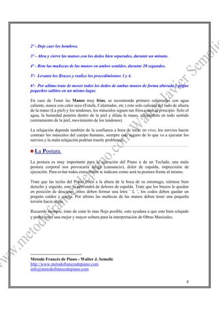 2º - Deje caer los hombros.

3º - Abra y cierre las manos con los dedos bien separados, durante un minuto.

4º - Rote las muñecas de las manos en ambos sentidos, durante 20 segundos.

5º- Levante los Brazos y realice los procedimientos 3 y 4.

6º- Por ultimo trate de mover todos los dedos de ambas manos de forma alterada y pegue
pequeños saltitos en un mismo lugar.

En caso de Tener las Manos muy frías, se recomienda primero calentarlas con agua
caliente, nunca con calor seco (Estufa, Calentador, etc.) esto solo calienta del lado de afuera
de la mano (La piel) y los tendones, los músculos siguen tan fríos como al principio. Solo el
agua, la humedad penetra dentro de la piel y dilata la mano, aflojándola en todo sentido
(estiramiento de la piel, movimiento de los tendones).

La relajación depende también de la confianza a hora de tocar en vivo, los nervios hacen
contraer los músculos del cuerpo humano, siempre este seguro de lo que va a ejecutar los
nervios y la mala relajación podrían traerle problemas.

  La Postura.
La postura es muy importante para la ejecución del Piano o de un Teclado, una mala
postura corporal nos provocaría fatiga (cansancio), dolor de espalda, imprecisión de
ejecución. Para evitar todos estos males te indicare como será tu postura frente al mismo.

Trate que las teclas del Piano estén a la altura de la boca de su estomago, siéntese bien
derecho y erguido, esto lo prevendrá de dolores de espalda. Trate que los brazos le queden
en posición de descanso, estos deben formar una letra ¨ L ¨, los codos deben quedar un
poquito caídos y suelto. Por ultimo las muñecas de las manos deben tener una pequeña
torsión hacia abajo.

Recuerde siempre, trate de estar lo mas flojo posible, esto ayudara a que este bien relajado
y podrá tener una mejor y mayor soltura para la interpretación de Obras Musicales. 4




Metodo Francés de Piano - Walter J. Semolic
http://www.metodofrancesdepiano.com
info@metodofrancesdepiano.com

                                                                                             4
 