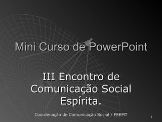 Mini Curso de PowerPoint III Encontro de Comunicação Social Espírita. Coordenação de Comunicação Social / FEEMT 